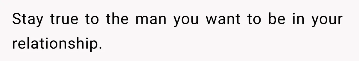 Stay true to the man you want to be in your relationship.