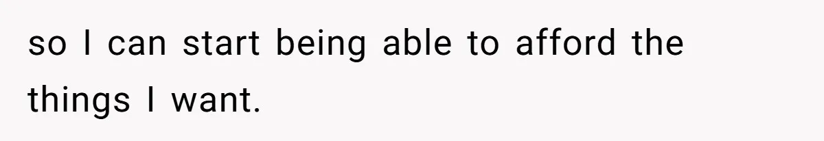 so I can start being able to afford the things I want.