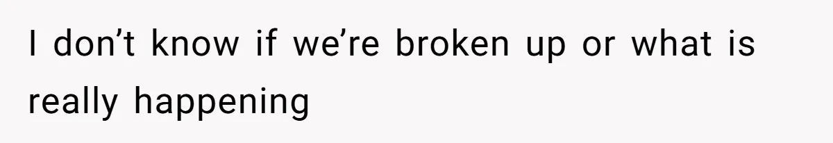 I don’t know if we’re broken up or what is really happening