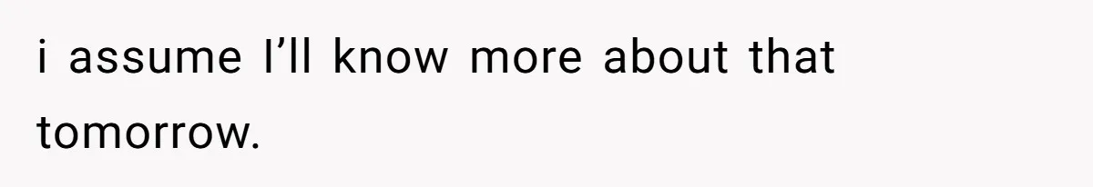 i assume I’ll know more about that tomorrow.