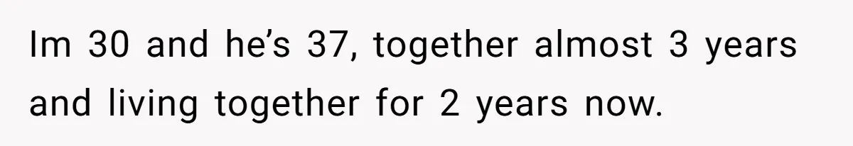Im 30 and he’s 37, together almost 3 years and living together for 2 years now.