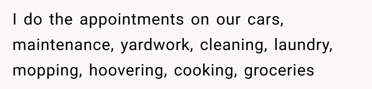 I do the appointments on our cars, maintenance, yardwork, cleaning, laundry, mopping, hoovering, cooking, groceries