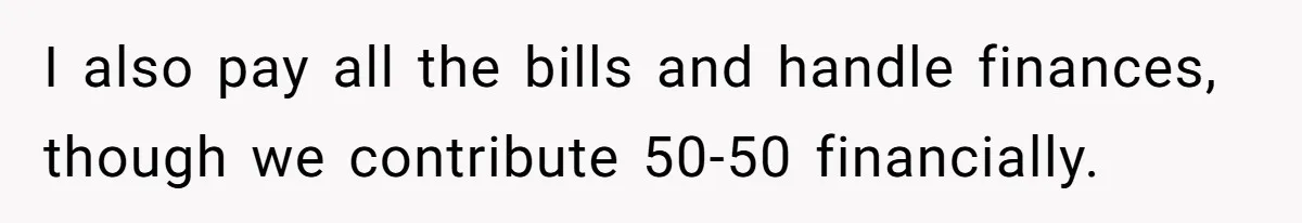 I also pay all the bills and handle finances, though we contribute 50-50 financially.