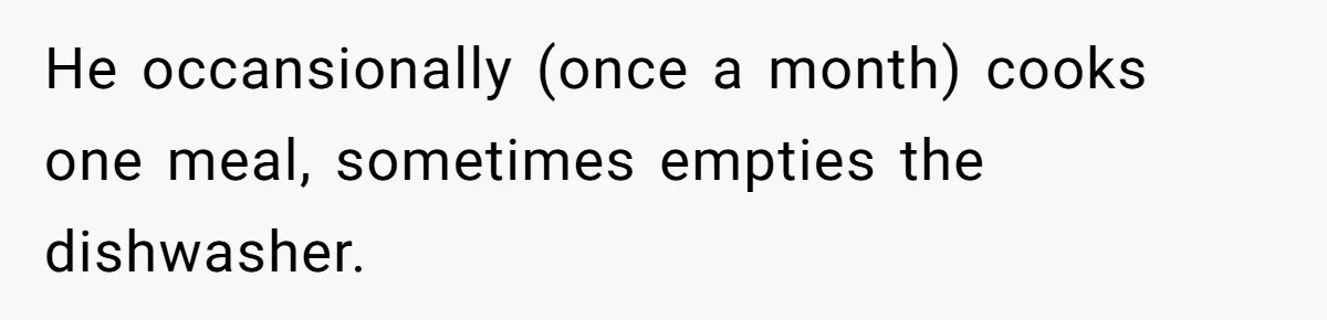 He occansionally (once a month) cooks one meal, sometimes empties the dishwasher.