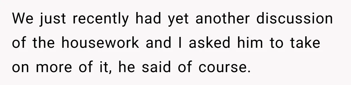 We just recently had yet another discussion of the housework and I asked him to take on more of it, he said of course.