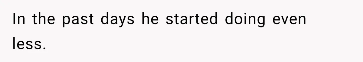 In the past days he started doing even less.