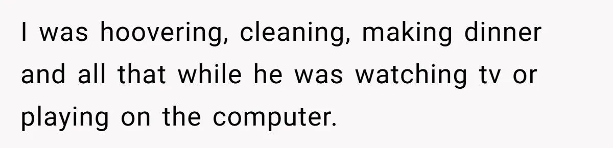 I was hoovering, cleaning, making dinner and all that while he was watching tv or playing on the computer.