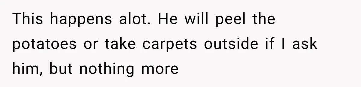 This happens alot. He will peel the potatoes or take carpets outside if I ask him, but nothing more