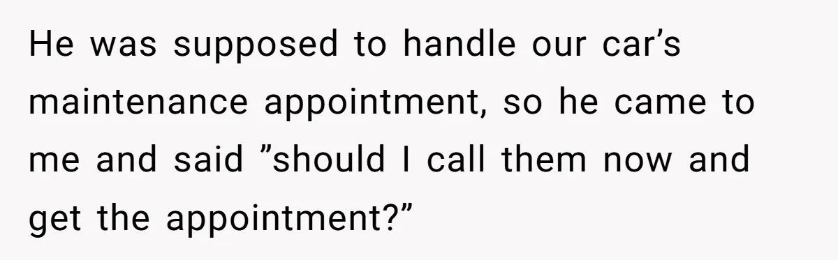 He was supposed to handle our car’s maintenance appointment, so he came to me and said ”should I call them now and get the appointment?”