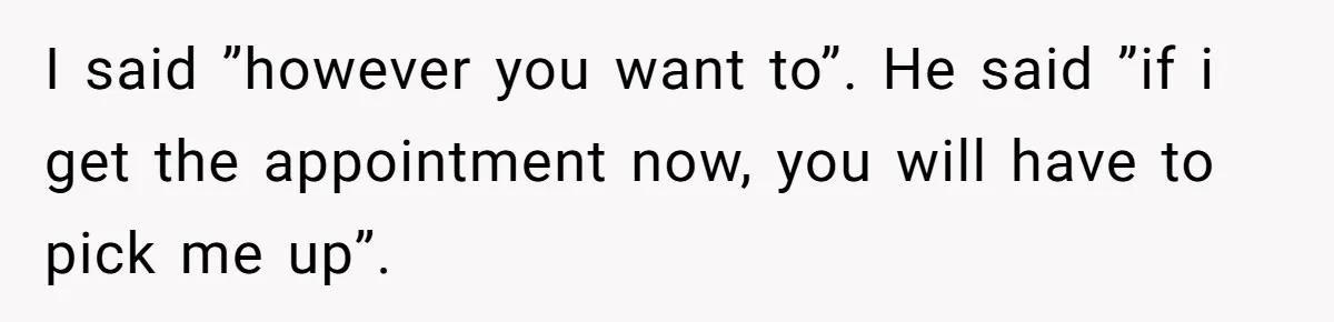 I said ”however you want to”. He said ”if i get the appointment now, you will have to pick me up”.