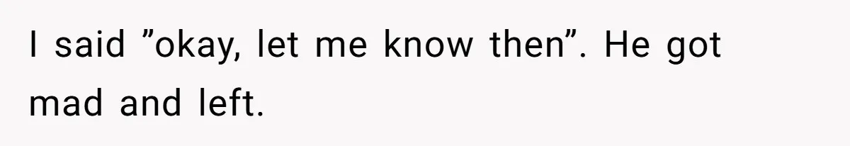 I said ”okay, let me know then”. He got mad and left.