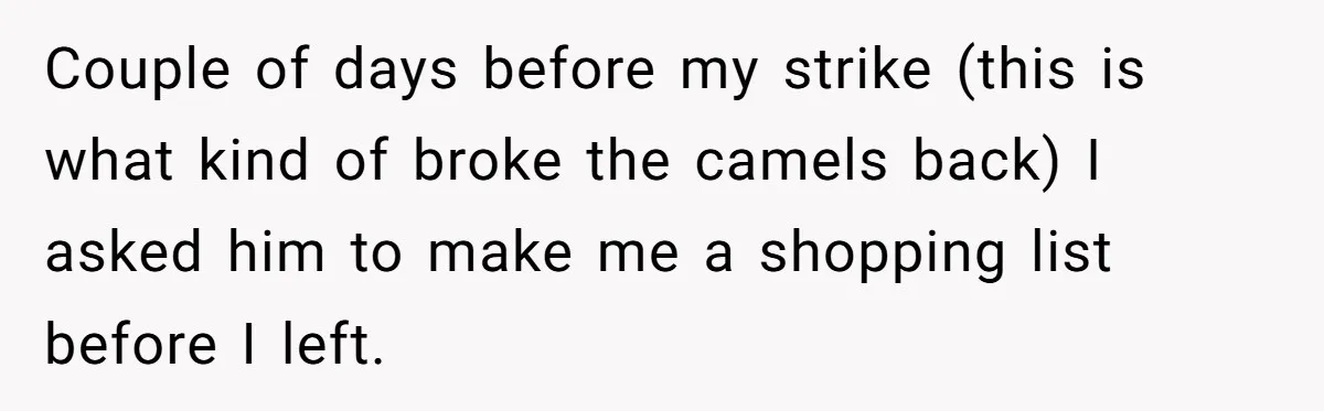 Couple of days before my strike (this is what kind of broke the camels back) I asked him to make me a shopping list before I left.