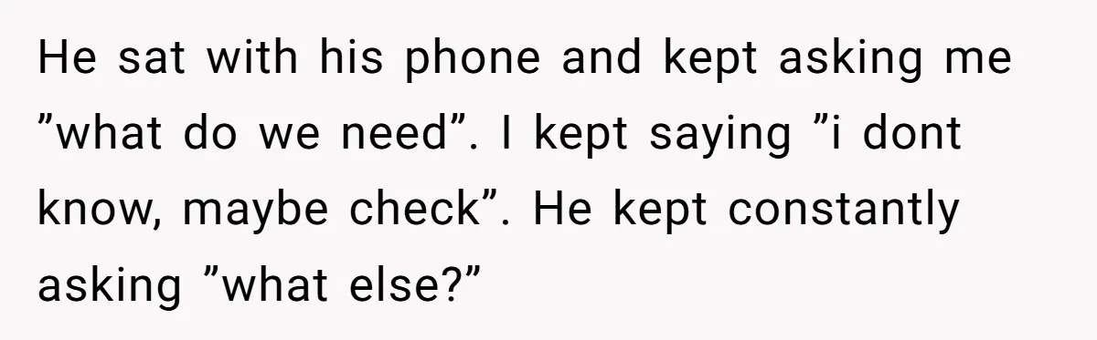 He sat with his phone and kept asking me ”what do we need”. I kept saying ”i dont know, maybe check”. He kept constantly asking ”what else?”