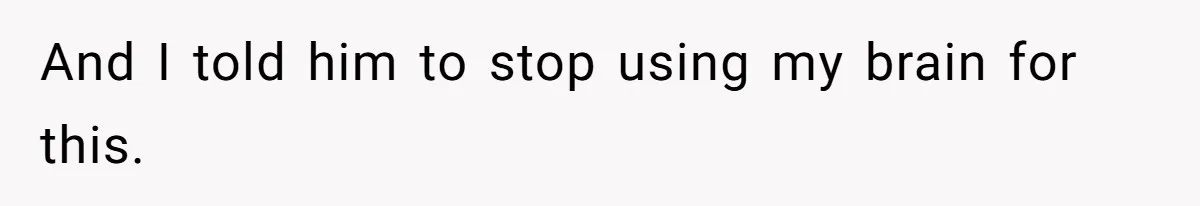 And I told him to stop using my brain for this.