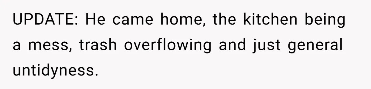 UPDATE: He came home, the kitchen being a mess, trash overflowing and just general untidyness.