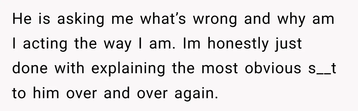 He is asking me what’s wrong and why am I acting the way I am. Im honestly just done with explaining the most obvious s__t to him over and over...