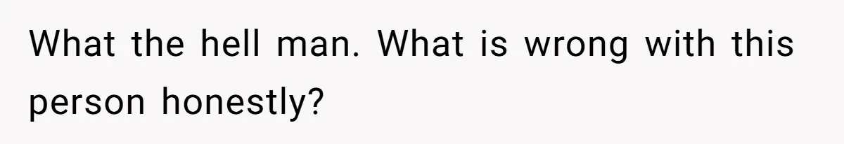 What the hell man. What is wrong with this person honestly?