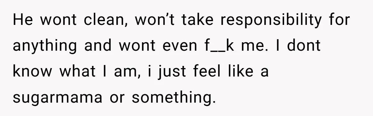 He wont clean, won’t take responsibility for anything and wont even f__k me. I dont know what I am, i just feel like a sugarmama or something.