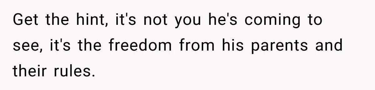 Get the hint, it's not you he's coming to see, it's the freedom from his parents and their rules.