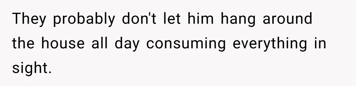They probably don't let him hang around the house all day consuming everything in sight.