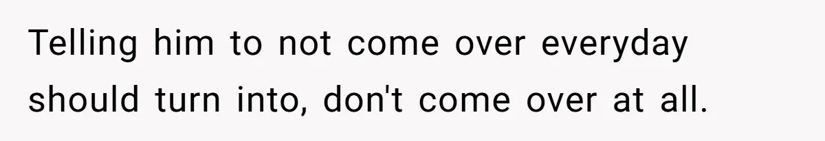 Telling him to not come over everyday should turn into, don't come over at all.