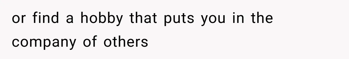 or find a hobby that puts you in the company of others