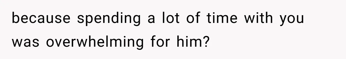 because spending a lot of time with you was overwhelming for him?