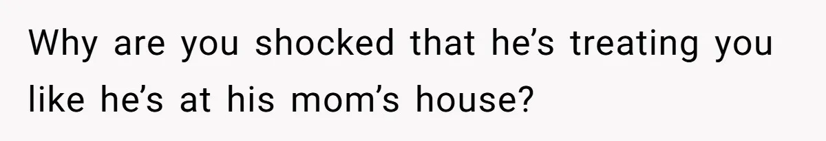 Why are you shocked that he’s treating you like he’s at his mom’s house?
