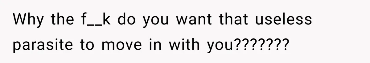 Why the f__k do you want that useless parasite to move in with you???????