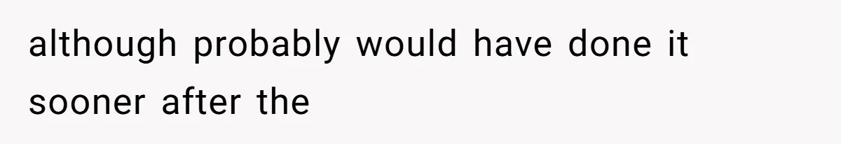 although probably would have done it sooner after the