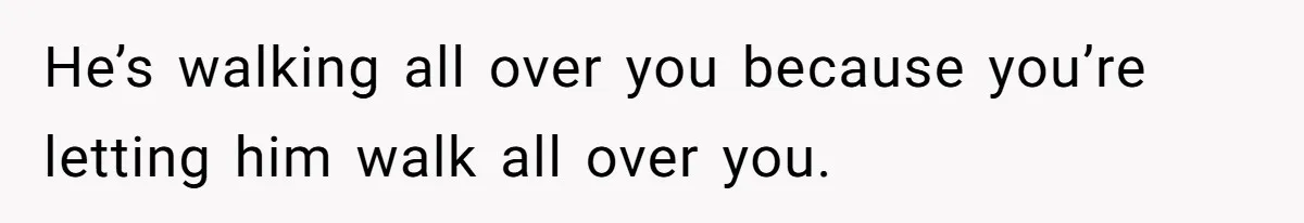 He’s walking all over you because you’re letting him walk all over you.