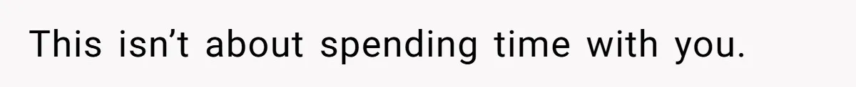 This isn’t about spending time with you.