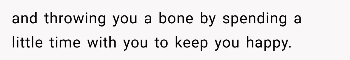 and throwing you a bone by spending a little time with you to keep you happy.