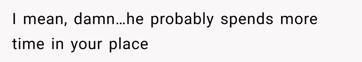 I mean, damn…he probably spends more time in your place