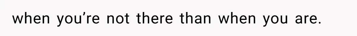 when you’re not there than when you are.