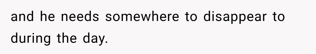 and he needs somewhere to disappear to during the day.