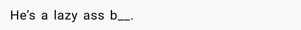He’s a lazy ass b__.