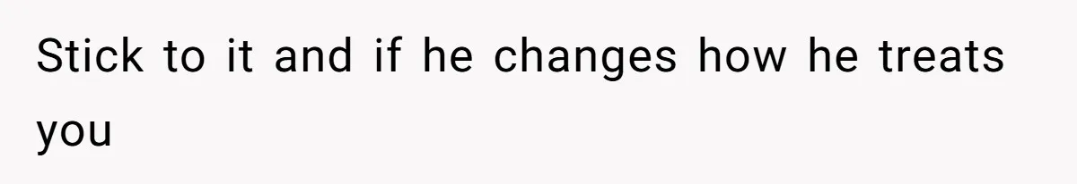 Stick to it and if he changes how he treats you