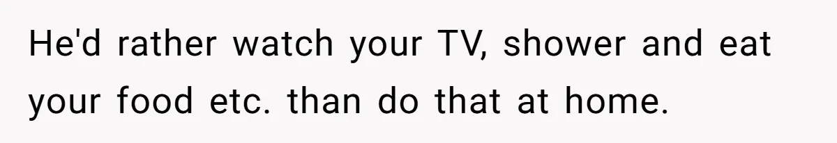 He'd rather watch your TV, shower and eat your food etc. than do that at home.