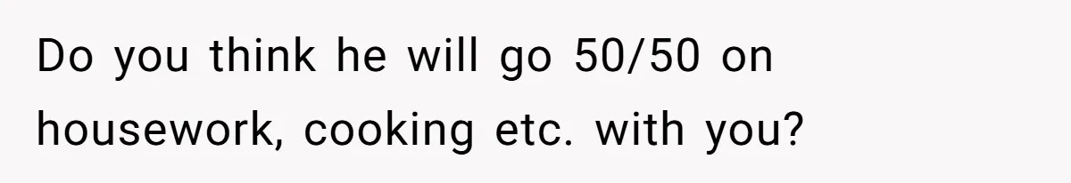 Do you think he will go 50/50 on housework, cooking etc. with you?