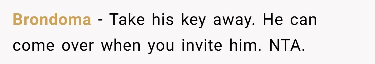 Brondoma − Take his key away. He can come over when you invite him. NTA.