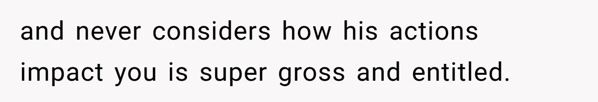 and never considers how his actions impact you is super gross and entitled.