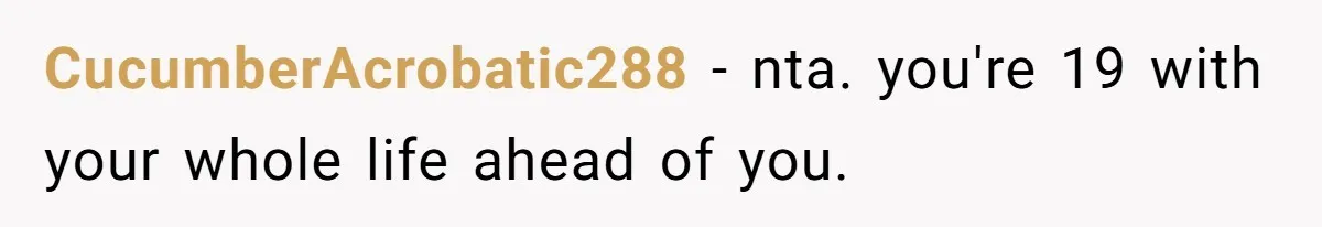 CucumberAcrobatic288 − nta. you're 19 with your whole life ahead of you.
