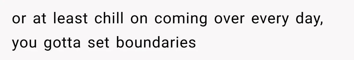 or at least chill on coming over every day, you gotta set boundaries