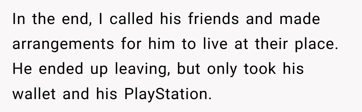 In the end, I called his friends and made arrangements for him to live at their place. He ended up leaving, but only took his wallet and his PlayStation.