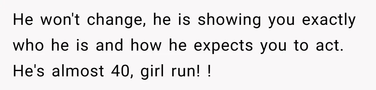 He won't change, he is showing you exactly who he is and how he expects you to act. He's almost 40, girl run! !