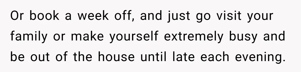 Or book a week off, and just go visit your family or make yourself extremely busy and be out of the house until late each evening.