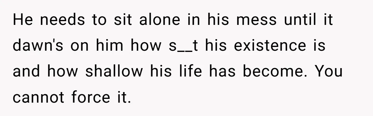 He needs to sit alone in his mess until it dawn's on him how s__t his existence is and how shallow his life has become. You cannot force it.