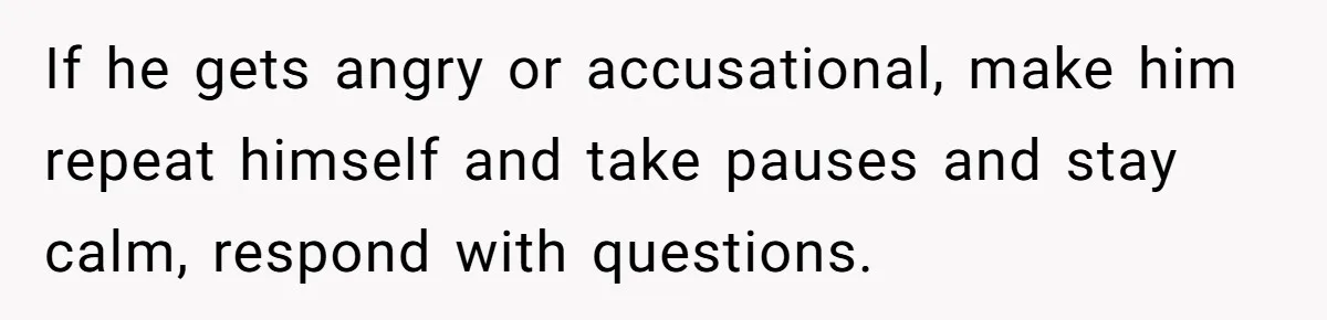 If he gets angry or accusational, make him repeat himself and take pauses and stay calm, respond with questions.