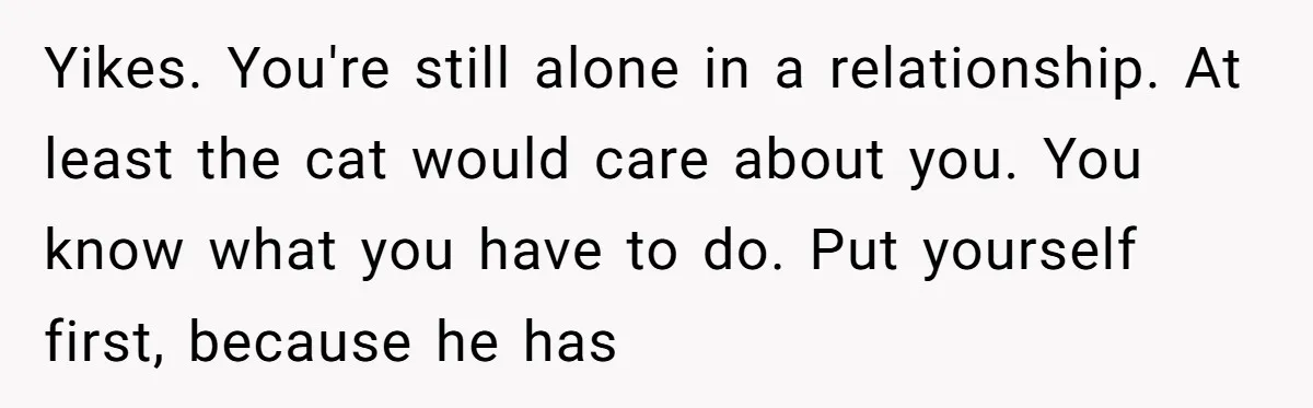 Yikes. You're still alone in a relationship. At least the cat would care about you. You know what you have to do. Put yourself first, because he has